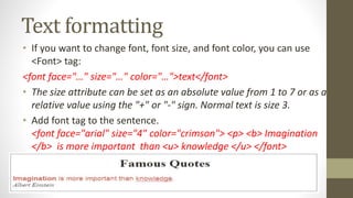 Text formatting
• If you want to change font, font size, and font color, you can use
<Font> tag:
<font face="…" size="…" color="…">text</font>
• The size attribute can be set as an absolute value from 1 to 7 or as a
relative value using the "+" or "-" sign. Normal text is size 3.
• Add font tag to the sentence.
<font face="arial" size="4" color="crimson"> <p> <b> Imagination
</b> is more important than <u> knowledge </u> </font>
 