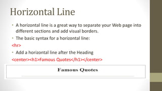 Horizontal Line
• A horizontal line is a great way to separate your Web page into
different sections and add visual borders.
• The basic syntax for a horizontal line:
<hr>
• Add a horizontal line after the Heading
<center><h1>Famous Quotes</h1></center>
<hr>
 