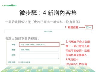 微步驟：4 新增內容集	
⼀一開始畫⾯面像這樣（也許已經有⼀一筆資料，沒有關係）	
1. 點選這裡	
2. 代碼在平台上必須
唯⼀一，若已被別⼈人選
⽤用就不能使⽤用。這個
代碼也就是要填⼊入
API 路徑中
[myRepo] 的代碼	
會跳出類似下圖的視窗：	
 