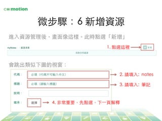 微步驟：6 新增資源	
進⼊入資源管理後，畫⾯面像這樣。此時點選「新增」	
1. 點選這裡	
2. 請填⼊入: notes	
會跳出類似下圖的視窗：	
3. 請填⼊入: 筆記	
4. ⾮非常重要，先點選，下⼀一⾴頁解釋	
 