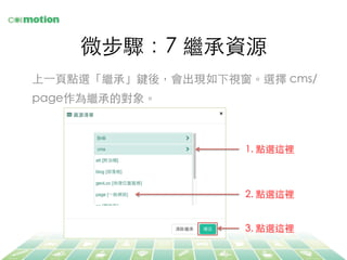 微步驟：7 繼承資源	
上⼀一⾴頁點選「繼承」鍵後，會出現如下視窗。選擇 cms/
page作為繼承的對象。	
1. 點選這裡	
2. 點選這裡	
3. 點選這裡	
 