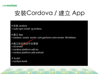 安裝Cordova / 建⽴立 App	
	
  
#	
  安裝 cordova	
  
>	
  sudo	
  npm	
  install	
  –g	
  cordova	
  
	
  
#	
  建⽴立	
  App	
  
>	
  cordova	
  	
  create	
  	
  wnote	
  	
  com.gocharm.coim.wnote	
  	
  WireNotes	
  
	
  
#	
  建⽴立所⽀支援的平台環境	
>	
  cd	
  wnote	
  
>	
  cordova	
  plaLorm	
  add	
  ios	
  
>	
  cordova	
  plaLorm	
  add	
  android	
  
	
  
# build	
>	
  cordova	
  build	
  
 