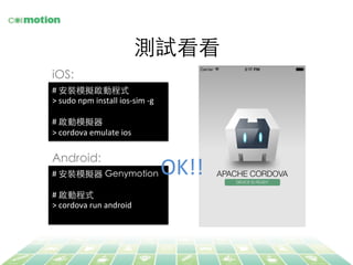 #	
  安裝模擬器 Genymotion	
	
  
#	
  啟動程式	
>	
  cordova	
  run	
  android	
  
測試看看	
#	
  安裝模擬啟動程式	
>	
  sudo	
  npm	
  install	
  ios-­‐sim	
  -­‐g	
  
	
  
#	
  啟動模擬器	
>	
  cordova	
  emulate	
  ios	
  
OK!!	
  
iOS:	
Android:	
 