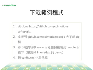 下載範例程式	
1.  git	
  clone	
  h@ps://github.com/coimoFon/
coApp.git	
  .	
  
2.  或者到 github.com/coimoFon/coApp	
  去下載 zip
檔	
3.  將下載內容中 www ⺫⽬目錄整個複製到 wnote ⺫⽬目
錄下（覆蓋掉 PhoneGap 的 demo）	
4.  把 conﬁg.xml 也取代掉	
 