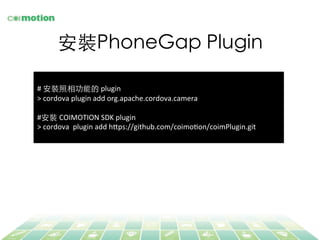 安裝PhoneGap Plugin	
	
  
#	
  安裝照相功能的	
  plugin	
  
>	
  cordova	
  plugin	
  add	
  org.apache.cordova.camera	
  
	
  
#安裝 COIMOTION	
  SDK	
  plugin	
  
>	
  cordova	
  	
  plugin	
  add	
  h@ps://github.com/coimoFon/coimPlugin.git	
  
	
  
 