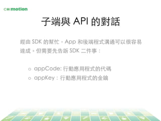⼦子端與 API 的對話	
經由 SDK 的幫忙，App 和後端程式溝通可以很容易
達成。但需要先告訴 SDK ⼆二件事：	
	
o  appCode: ⾏行動應⽤用程式的代碼	
o  appKey：⾏行動應⽤用程式的⾦金鑰	
 