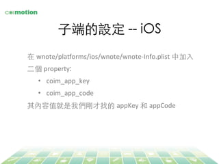 ⼦子端的設定 -- iOS	
在 wnote/plaLorms/ios/wnote/wnote-­‐Info.plist 中加⼊入
⼆二個 property:	
•  coim_app_key	
  
•  coim_app_code	
  
其內容值就是我們剛才找的 appKey	
  和 appCode	
  
 