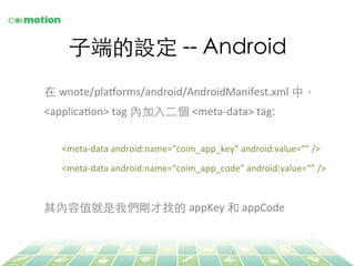⼦子端的設定 -- Android	
在 wnote/plaLorms/android/AndroidManifest.xml 中，
<applicaFon>	
  tag 內加⼊入⼆二個 <meta-­‐data>	
  tag:	
	
<meta-­‐data	
  android:name=“coim_app_key”	
  android:value=“”	
  />	
  
<meta-­‐data	
  android:name=“coim_app_code”	
  android:value=“”	
  />	
  
	
  
其內容值就是我們剛才找的 appKey	
  和 appCode	
  
 