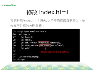 修改 index.html	
我們利⽤用 index.html 將App 所需的⾴頁⾯面⾃自動產⽣生，並
告知所對應的 API 服務：	
25  <script	
  type=“text/javascript”>	
  
26  	
  	
  	
  	
  var	
  	
  pages	
  =	
  [	
  
27  	
  	
  	
  	
  	
  	
  	
  	
  {id:	
  ‘home’},	
  
28  	
  	
  	
  	
  	
  	
  	
  	
  {id:	
  ‘login’},	
  
29  	
  	
  	
  	
  	
  	
  	
  	
  {id:	
  ‘list’,	
  remote:	
  ‘WireNotes/notes/list’},	
  
30  	
  	
  	
  	
  	
  	
  	
  	
  {id:	
  ‘view’,	
  remote:	
  ‘WIreNotes/notes/view’},	
  
31  	
  	
  	
  	
  	
  	
  	
  	
  {id:	
  ‘edit’}	
  
32  	
  	
  	
  	
  ];	
  
33  	
  	
  
34  	
  	
  	
  	
  _wf.iniFalize(pages);	
  
35  </script>	
  
改成你的⾃自製內容集的代碼	
 