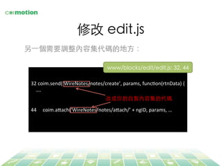 修改 edit.js	
另⼀一個需要調整內容集代碼的地⽅方：	
32	
  coim.send(‘WireNotes/notes/create’,	
  params,	
  funcFon(rtnData)	
  {	
  
	
  	
  	
  	
  ….	
  
	
  
	
  
44	
  	
  	
  	
  	
  coim.a@ach(‘WireNotes/notes/a@ach/’	
  +	
  ngID,	
  params,	
  …	
  
改成你的⾃自製內容集的代碼	
www/blocks/edit/edit.js: 32, 44	
 