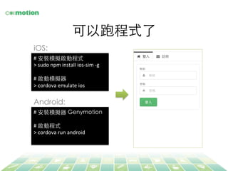 可以跑程式了	
#	
  安裝模擬器 Genymotion	
	
  
#	
  啟動程式	
>	
  cordova	
  run	
  android	
  
#	
  安裝模擬啟動程式	
>	
  sudo	
  npm	
  install	
  ios-­‐sim	
  -­‐g	
  
	
  
#	
  啟動模擬器	
>	
  cordova	
  emulate	
  ios	
  
iOS:	
Android:	
 