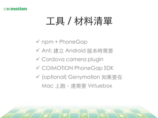 ⼯工具 / 材料清單	
ü  npm + PhoneGap	
ü  Ant: 建⽴立 Android 版本時需要	
ü  Cordova camera plugin	
ü  COIMOTION PhoneGap SDK	
ü  (optional) Genymotion 如果要在
Mac 上跑，還需要 Virtuebox	
 