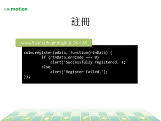 註冊	
coim.register(pdata,	
  function(rtnData)	
  {	
  
	
  	
  	
  	
  	
  	
  	
  	
  if	
  (rtnData.errCode	
  ===	
  0)	
  	
  
	
  	
  	
  	
  	
  	
  	
  	
  	
  	
  	
  	
  alert('Successfully	
  registered.');	
  
	
  	
  	
  	
  	
  	
  	
  	
  else	
  
	
  	
  	
  	
  	
  	
  	
  	
  	
  	
  	
  	
  alert('Register	
  Failed.');	
  
});	
  
www/blocks/login/login.js: 26 ~ 33	
 