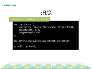 拍照	
var	
  	
  options	
  =	
  {	
  
	
  	
  	
  	
  sourceType:	
  Camera.PictureSourceType.CAMERA,	
  
	
  	
  	
  	
  targetWidth:	
  640,	
  
	
  	
  	
  	
  targetHeight:	
  640	
  
};	
  
	
  
navigator.camera.getPicture(function(imgPath){	
  
	
  	
  	
  	
  …	
  
},	
  null,	
  options);	
  
www/blocks/edit/edit.js: 13 ~ 19	
 