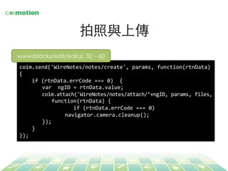 拍照與上傳	
coim.send('WireNotes/notes/create',	
  params,	
  function(rtnData)	
  
{	
  
	
  	
  	
  	
  if	
  (rtnData.errCode	
  ===	
  0)	
  	
  {	
  
	
  var	
  	
  ngID	
  =	
  rtnData.value;	
  
	
  coim.attach('WireNotes/notes/attach/’+ngID,	
  params,	
  files,	
  
	
  	
  	
  	
  function(rtnData)	
  {	
  
	
  	
  	
  	
  	
  	
  	
  	
  	
  	
  	
  if	
  (rtnData.errCode	
  ===	
  0)	
  	
  
	
   	
  navigator.camera.cleanup();	
  
	
  });	
  
	
  	
  	
  	
  }	
  
});	
  
www/blocks/edit/edit.js: 32 ~ 60	
 
