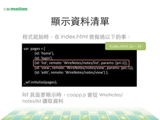 顯⽰示資料清單	
var	
  	
  pages	
  =	
  [	
  
	
  	
  	
  	
  	
  	
  	
  	
  	
  	
  	
  	
  {id:	
  'home'},	
  
	
  	
  	
  	
  	
  	
  	
  	
  	
  	
  	
  	
  {id:	
  'login'},	
  
	
  	
  	
  	
  	
  	
  	
  	
  	
  	
  	
  	
  {id:	
  'list',	
  remote:	
  'WireNotes/notes/list',	
  params:	
  {pri:1}},	
  
	
  	
  	
  	
  	
  	
  	
  	
  	
  	
  	
  	
  {id:	
  'view',	
  remote:	
  'WireNotes/notes/view',	
  params:	
  {pic:1}},	
  
	
  	
  	
  	
  	
  	
  	
  	
  	
  	
  	
  	
  {id:	
  'edit',	
  remote:	
  'WireNotes/notes/view’}	
  ];	
  
	
  
_wf.iniFalize(pages);	
  
Index.html: 26 ~ 34	
程式起始時，在 index.html 曾做過以下的事：	
list ⾴頁⾯面要顯⽰示時，coapp.js 會從 WireNotes/
notes/list 讀取資料	
 