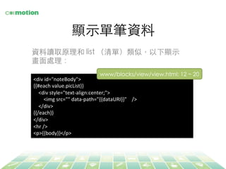 顯⽰示單筆資料	
<div	
  id="noteBody">	
  
{{#each	
  value.picList}}	
  
	
  	
  	
  	
  <div	
  style="text-­‐align:center;">	
  
	
  	
  	
  	
  	
  	
  	
  	
  <img	
  src=""	
  data-­‐path="{{dataURI}}"	
  	
  	
  	
  />	
  
	
  	
  	
  	
  </div>	
  
{{/each}}	
  
</div>	
  
<hr	
  />	
  
<p>{{body}}</p>	
  
www/blocks/view/view.html: 12 ~ 20	
資料讀取原理和 list （清單）類似，以下顯⽰示
畫⾯面處理：	
 