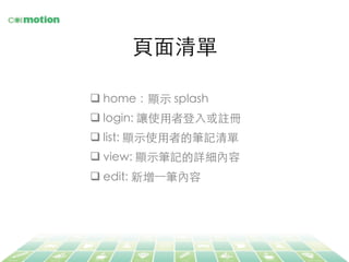 ⾴頁⾯面清單	
q home：顯⽰示 splash	
q login: 讓使⽤用者登⼊入或註冊	
q list: 顯⽰示使⽤用者的筆記清單	
q view: 顯⽰示筆記的詳細內容	
q edit: 新增⼀一筆內容	
 