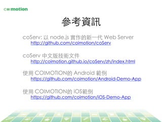 參考資訊	
coServ: 以 node.js 實作的新⼀一代 Web Server 	
http://github.com/coimotion/coServ	
	
coServ 中⽂文版技術⽂文件	
http://coimotion.github.io/coServ/zh/index.html	
	
使⽤用 COIMOTION的 Android 範例	
https://github.com/coimotion/Android-Demo-App	
	
使⽤用 COIMOTION的 iOS範例	
https://github.com/coimotion/iOS-Demo-App	
 