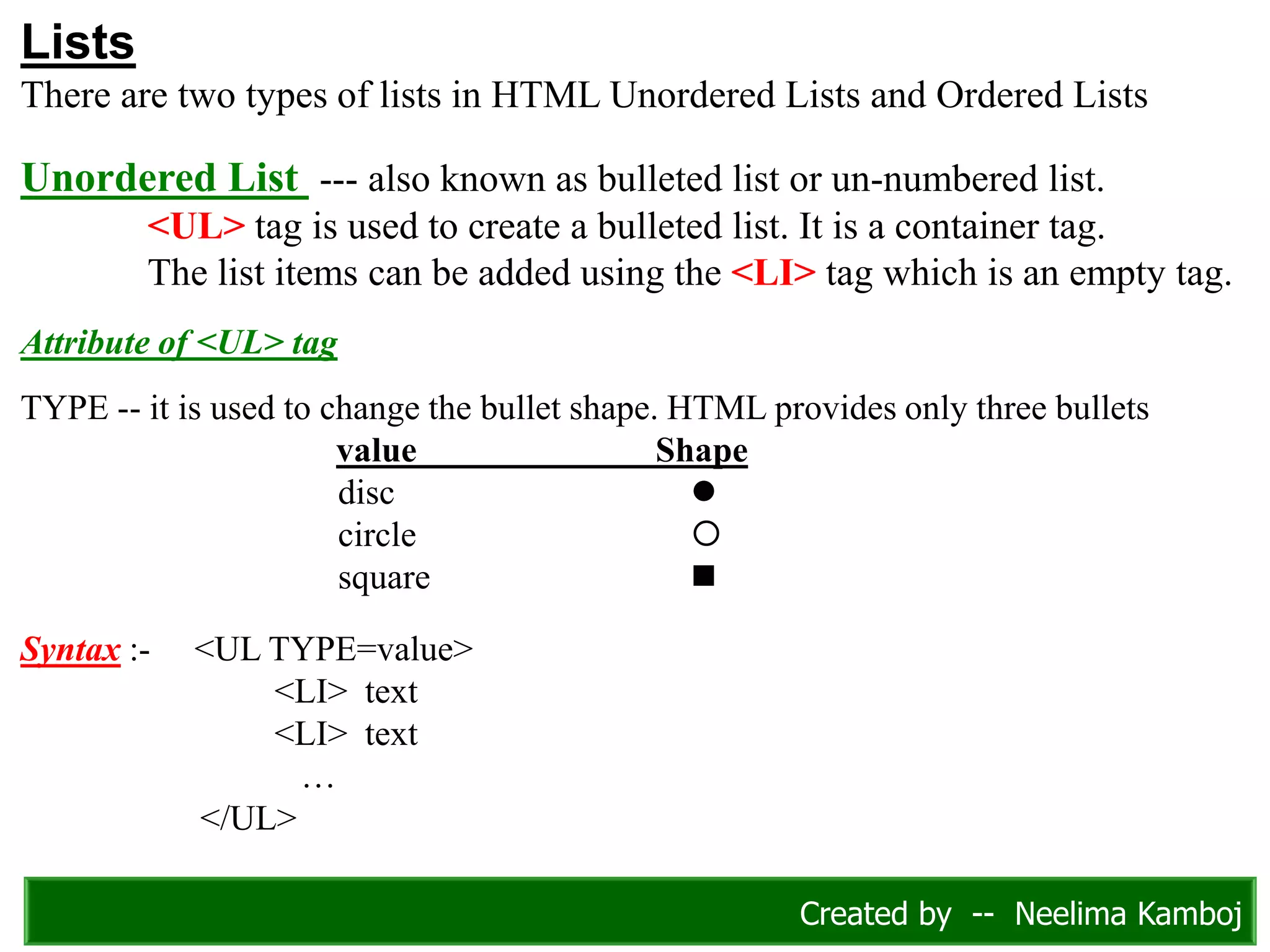 Lists
There are two types of lists in HTML Unordered Lists and Ordered Lists
Unordered List --- also known as bulleted list or un-numbered list.
<UL> tag is used to create a bulleted list. It is a container tag.
The list items can be added using the <LI> tag which is an empty tag.
Attribute of <UL> tag
TYPE -- it is used to change the bullet shape. HTML provides only three bullets
value Shape
disc 
circle 
square 
Syntax :- <UL TYPE=value>
<LI> text
<LI> text
…
</UL>
Created by -- Neelima Kamboj
 
