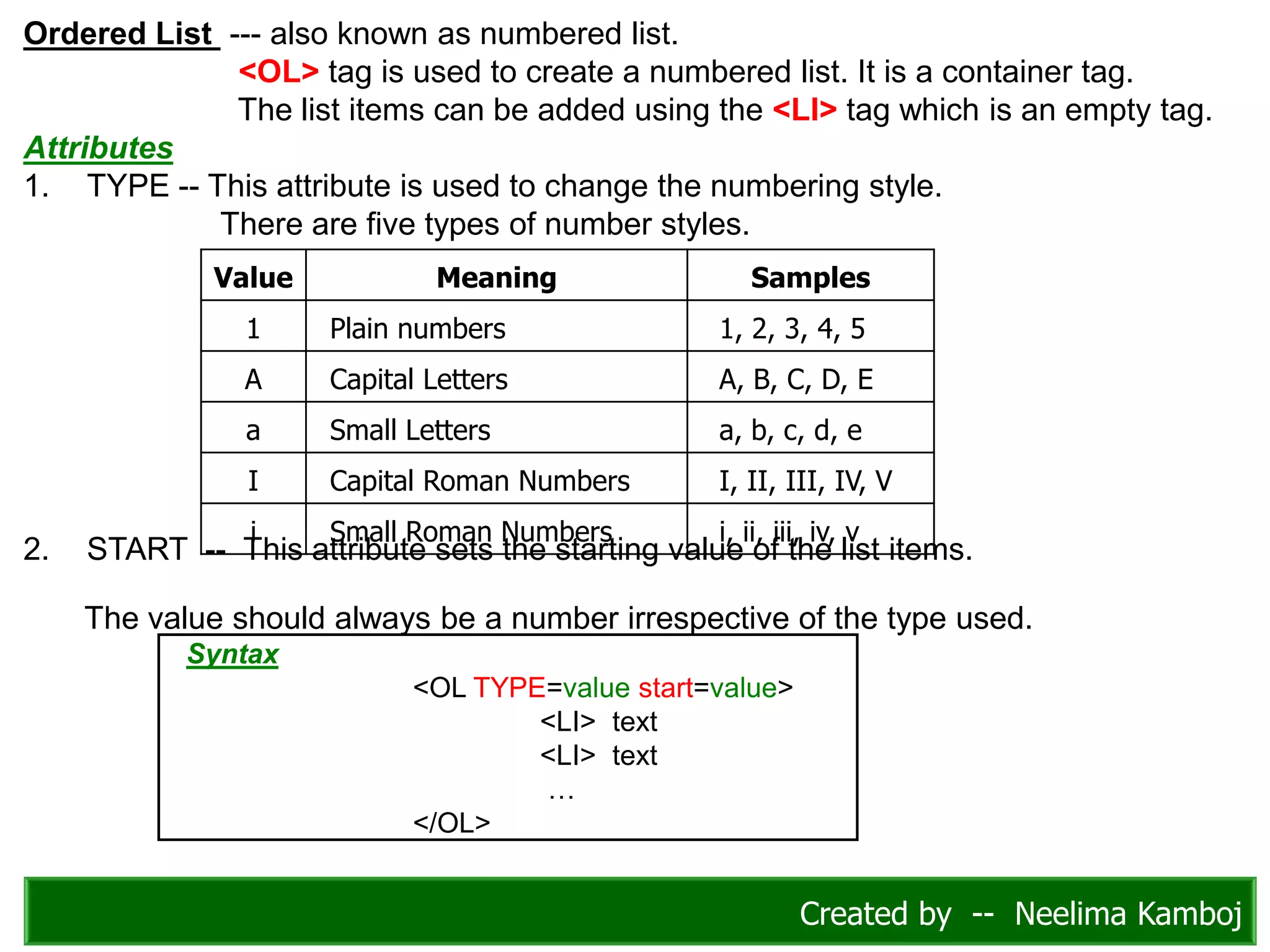 Ordered List --- also known as numbered list.
<OL> tag is used to create a numbered list. It is a container tag.
The list items can be added using the <LI> tag which is an empty tag.
Attributes
1. TYPE -- This attribute is used to change the numbering style.
There are five types of number styles.
2. START -- This attribute sets the starting value of the list items.
The value should always be a number irrespective of the type used.
Value Meaning Samples
1 Plain numbers 1, 2, 3, 4, 5
A Capital Letters A, B, C, D, E
a Small Letters a, b, c, d, e
I Capital Roman Numbers I, II, III, IV, V
i Small Roman Numbers i, ii, iii, iv, v
Syntax
<OL TYPE=value start=value>
<LI> text
<LI> text
…
</OL>
Created by -- Neelima Kamboj
 