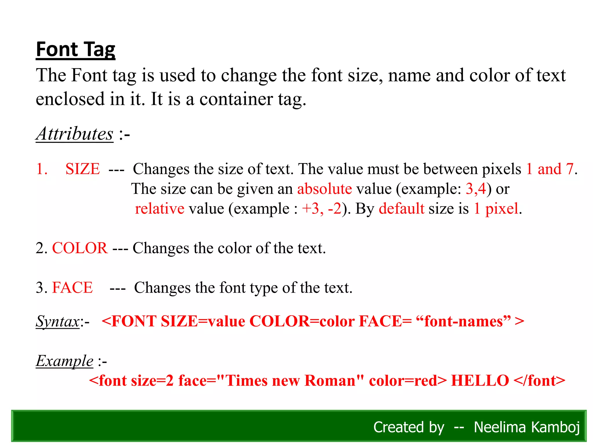 Font Tag
The Font tag is used to change the font size, name and color of text
enclosed in it. It is a container tag.
Attributes :-
1. SIZE --- Changes the size of text. The value must be between pixels 1 and 7.
The size can be given an absolute value (example: 3,4) or
relative value (example : +3, -2). By default size is 1 pixel.
2. COLOR --- Changes the color of the text.
3. FACE --- Changes the font type of the text.
Syntax:- <FONT SIZE=value COLOR=color FACE= “font-names” >
Example :-
<font size=2 face="Times new Roman" color=red> HELLO </font>
Created by -- Neelima Kamboj
 