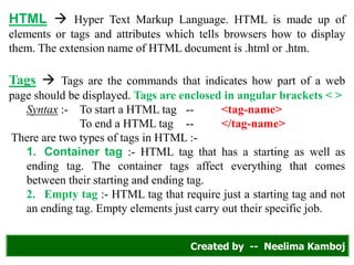 HTML  Hyper Text Markup Language. HTML is made up of
elements or tags and attributes which tells browsers how to display
them. The extension name of HTML document is .html or .htm.
Tags  Tags are the commands that indicates how part of a web
page should be displayed. Tags are enclosed in angular brackets < >
Syntax :- To start a HTML tag -- <tag-name>
To end a HTML tag -- </tag-name>
There are two types of tags in HTML :-
1. Container tag :- HTML tag that has a starting as well as
ending tag. The container tags affect everything that comes
between their starting and ending tag.
2. Empty tag :- HTML tag that require just a starting tag and not
an ending tag. Empty elements just carry out their specific job.
Created by -- Neelima Kamboj
 
