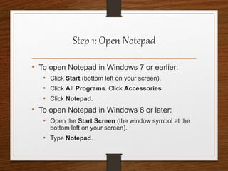 Step 1: Open Notepad
• To open Notepad in Windows 7 or earlier:
• Click Start (bottom left on your screen).
• Click All Programs. Click Accessories.
• Click Notepad.
• To open Notepad in Windows 8 or later:
• Open the Start Screen (the window symbol at the
bottom left on your screen).
• Type Notepad.
 