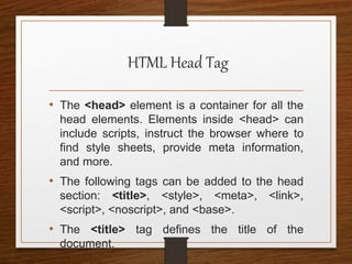 HTML Head Tag
• The <head> element is a container for all the
head elements. Elements inside <head> can
include scripts, instruct the browser where to
find style sheets, provide meta information,
and more.
• The following tags can be added to the head
section: <title>, <style>, <meta>, <link>,
<script>, <noscript>, and <base>.
• The <title> tag defines the title of the
document.
 