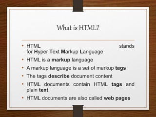 What is HTML?
• HTML stands
for Hyper Text Markup Language
• HTML is a markup language
• A markup language is a set of markup tags
• The tags describe document content
• HTML documents contain HTML tags and
plain text
• HTML documents are also called web pages
 