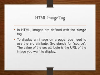 HTML Image Tag
• In HTML, images are defined with the <img>
tag.
• To display an image on a page, you need to
use the src attribute. Src stands for "source".
The value of the src attribute is the URL of the
image you want to display.
 