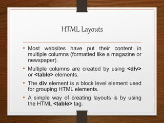 HTML Layouts
• Most websites have put their content in
multiple columns (formatted like a magazine or
newspaper).
• Multiple columns are created by using <div>
or <table> elements.
• The div element is a block level element used
for grouping HTML elements.
• A simple way of creating layouts is by using
the HTML <table> tag.
 