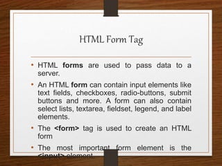 HTML Form Tag
• HTML forms are used to pass data to a
server.
• An HTML form can contain input elements like
text fields, checkboxes, radio-buttons, submit
buttons and more. A form can also contain
select lists, textarea, fieldset, legend, and label
elements.
• The <form> tag is used to create an HTML
form
• The most important form element is the
<input> element.
 