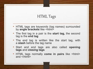 HTML Tags
• HTML tags are keywords (tag names) surrounded
by angle brackets like <html>
• The first tag in a pair is the start tag, the second
tag is the end tag
• The end tag is written like the start tag, with
a slash before the tag name
• Start and end tags are also called opening
tags and closing tags
• HTML tags normally come in pairs like <html>
and </html>
 