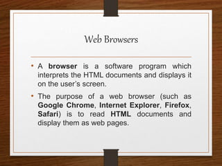 Web Browsers
• A browser is a software program which
interprets the HTML documents and displays it
on the user’s screen.
• The purpose of a web browser (such as
Google Chrome, Internet Explorer, Firefox,
Safari) is to read HTML documents and
display them as web pages.
 