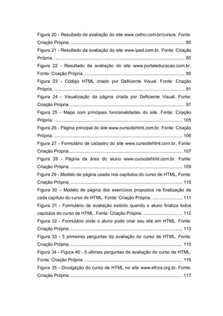 Figura 20 - Resultado da avaliação do site www.catho.com.br/cursos. Fonte:
Criação Própria. ........................................................................................... 85
Figura 21 - Resultado da avaliação do site www.iped.com.br. Fonte: Criação
Própria. ........................................................................................................ 85
Figura 22 - Resultado da avaliação do site www.portaleducacao.com.br.
Fonte: Criação Própria................................................................................. 85
Figura 23 - Código HTML criado por Deficiente Visual. Fonte: Criação
Própria. ........................................................................................................ 91
Figura 24 - Visualização da página criada por Deficiente Visual. Fonte:
Criação Própria. ........................................................................................... 91
Figura 25 - Mapa com principais funcionalidades do site. Fonte: Criação
Própria. ...................................................................................................... 105
Figura 26 - Página principal do site www.cursodehtml.com.br. Fonte: Criação
Própria. ...................................................................................................... 106
Figura 27 - Formulário de cadastro do site www.cursodehtml.com.br. Fonte:
Criação Própria. ......................................................................................... 107
Figura 28 - Página da área do aluno www.cursodehtml.com.br. Fonte:
Criação Própria. ......................................................................................... 109
Figura 29 - Modelo de página usada nos capítulos do curso de HTML. Fonte:
Criação Própria. ......................................................................................... 110
Figura 30 – Modelo de página dos exercícios propostos na finalização de
cada capítulo do curso de HTML. Fonte: Criação Própria. ........................ 111
Figura 31 - Formulário de avaliação exibido quando o aluno finaliza todos
capítulos do curso de HTML. Fonte: Criação Própria. ............................... 112
Figura 32 - Formulário onde o aluno pode criar seu site em HTML. Fonte:
Criação Própria. ......................................................................................... 113
Figura 33 - 5 primeiras perguntas da avaliação do curso de HTML. Fonte:
Criação Própria. ......................................................................................... 115
Figura 34 - Figura 40 - 5 últimas perguntas da avaliação do curso de HTML.
Fonte: Criação Própria............................................................................... 116
Figura 35 - Divulgação do curso de HTML no site www.ethos.org.br. Fonte:
Criação Própria. ......................................................................................... 117
 