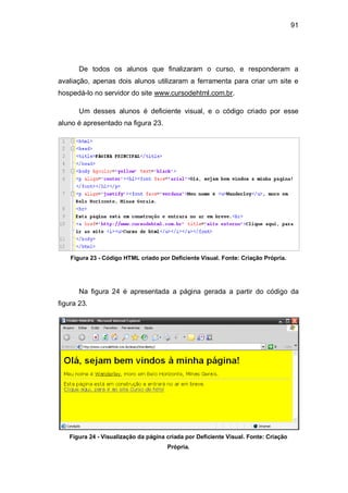 91
De todos os alunos que finalizaram o curso, e responderam a
avaliação, apenas dois alunos utilizaram a ferramenta para criar um site e
hospedá-lo no servidor do site www.cursodehtml.com.br.
Um desses alunos é deficiente visual, e o código criado por esse
aluno é apresentado na figura 23.
Figura 23 - Código HTML criado por Deficiente Visual. Fonte: Criação Própria.
Na figura 24 é apresentada a página gerada a partir do código da
figura 23.
Figura 24 - Visualização da página criada por Deficiente Visual. Fonte: Criação
Própria.
 