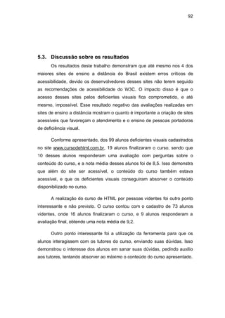 92
5.3. Discussão sobre os resultados
Os resultados deste trabalho demonstram que até mesmo nos 4 dos
maiores sites de ensino a distância do Brasil existem erros críticos de
acessibilidade, devido os desenvolvedores desses sites não terem seguido
as recomendações de acessibilidade do W3C. O impacto disso é que o
acesso desses sites pelos deficientes visuais fica comprometido, e até
mesmo, impossível. Esse resultado negativo das avaliações realizadas em
sites de ensino a distância mostram o quanto é importante a criação de sites
acessíveis que favoreçam o atendimento e o ensino de pessoas portadoras
de deficiência visual.
Conforme apresentado, dos 99 alunos deficientes visuais cadastrados
no site www.cursodehtml.com.br, 19 alunos finalizaram o curso, sendo que
10 desses alunos responderam uma avaliação com perguntas sobre o
conteúdo do curso, e a nota média desses alunos foi de 8,5. Isso demonstra
que além do site ser acessível, o conteúdo do curso também estava
acessível, e que os deficientes visuais conseguiram absorver o conteúdo
disponibilizado no curso.
A realização do curso de HTML por pessoas videntes foi outro ponto
interessante e não previsto. O curso contou com o cadastro de 73 alunos
videntes, onde 16 alunos finalizaram o curso, e 9 alunos responderam a
avaliação final, obtendo uma nota média de 9,2.
Outro ponto interessante foi a utilização da ferramenta para que os
alunos interagissem com os tutores do curso, enviando suas dúvidas. Isso
demonstrou o interesse dos alunos em sanar suas dúvidas, pedindo auxilio
aos tutores, tentando absorver ao máximo o conteúdo do curso apresentado.
 