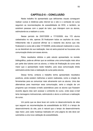 93
CAPÍTULO 6 – CONCLUSÃO
Neste trabalho foi apresentado que deficientes visuais conseguem
realizar cursos à distância pela internet se o site e o conteúdo do curso
seguirem as recomendações de acessibilidade do W3C, e também, se
existirem pessoas com o papel de tutor, que interajam com os alunos,
estimulando-os a realizem o curso.
Nesse período de 25/07/2009 a 17/10/2009, dos 172 alunos
cadastrados no site, apenas 35 finalizaram todos os capítulos do curso.
Infelizmente não é possível afirmar se o restante dos alunos que não
finalizaram o curso até a data 17/10/2009, ainda estavam realizando o curso,
ou se desistiram de sua realização. Isso só seria possível se houvesse uma
comunicação direta com esses alunos.
Pelos resultados obtidos e pelo estudo apresentado na revisão
bibliográfica, pode-se afirmar que se existisse uma comunicação mais ativa
por parte dos tutores com os alunos, o índice de finalização do curso seria
maior que o apresentado neste trabalho, pois essa comunicação direta
estimularia ainda mais a realização do curso pelos alunos.
Dessa forma, embora o trabalho tenha apresentado resultados
positivos, ainda existem melhorias a serem realizadas, como a criação de
ferramentas para se comunicar mais ativamente com os alunos. Uma das
alternativas para maximizar essa comunicação, seria a criação de um
programa que enviasse e-mails automáticos para os alunos que ficassem
durante alguns dias sem acessar o ambiente do curso, onde esse e-mail
teria mensagens motivacionais, estimulando o aluno a continuar a realização
do curso.
Um ponto que se deve levar em conta no desenvolvimento de sites
que seguem as recomendações de acessibilidade do W3C é o tempo de
desenvolvimento do site, pois é natural que o tempo de desenvolvimento
seja maior, pois cada mudança realizada em uma página do site deve ser
submetida a uma nova validação de acessibilidade.
 