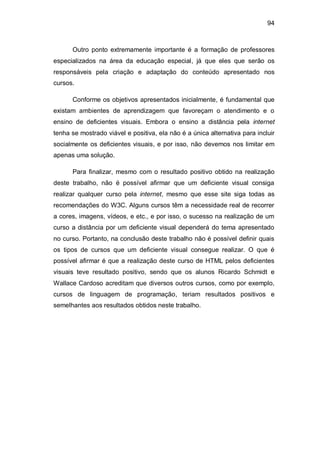 94
Outro ponto extremamente importante é a formação de professores
especializados na área da educação especial, já que eles que serão os
responsáveis pela criação e adaptação do conteúdo apresentado nos
cursos.
Conforme os objetivos apresentados inicialmente, é fundamental que
existam ambientes de aprendizagem que favoreçam o atendimento e o
ensino de deficientes visuais. Embora o ensino a distância pela internet
tenha se mostrado viável e positiva, ela não é a única alternativa para incluir
socialmente os deficientes visuais, e por isso, não devemos nos limitar em
apenas uma solução.
Para finalizar, mesmo com o resultado positivo obtido na realização
deste trabalho, não é possível afirmar que um deficiente visual consiga
realizar qualquer curso pela internet, mesmo que esse site siga todas as
recomendações do W3C. Alguns cursos têm a necessidade real de recorrer
a cores, imagens, vídeos, e etc., e por isso, o sucesso na realização de um
curso a distância por um deficiente visual dependerá do tema apresentado
no curso. Portanto, na conclusão deste trabalho não é possível definir quais
os tipos de cursos que um deficiente visual consegue realizar. O que é
possível afirmar é que a realização deste curso de HTML pelos deficientes
visuais teve resultado positivo, sendo que os alunos Ricardo Schmidt e
Wallace Cardoso acreditam que diversos outros cursos, como por exemplo,
cursos de linguagem de programação, teriam resultados positivos e
semelhantes aos resultados obtidos neste trabalho.
 
