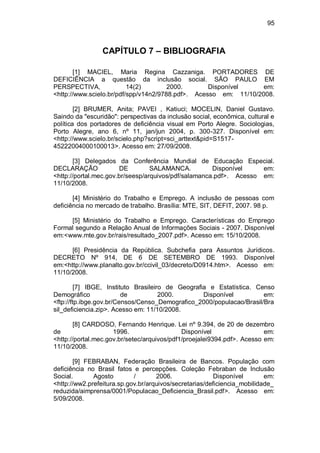 95
CAPÍTULO 7 – BIBLIOGRAFIA
[1] MACIEL, Maria Regina Cazzaniga. PORTADORES DE
DEFICIÊNCIA a questão da inclusão social. SÃO PAULO EM
PERSPECTIVA, 14(2) 2000. Disponível em:
<http://www.scielo.br/pdf/spp/v14n2/9788.pdf>. Acesso em: 11/10/2008.
[2] BRUMER, Anita; PAVEI , Katiuci; MOCELIN, Daniel Gustavo.
Saindo da "escuridão": perspectivas da inclusão social, econômica, cultural e
política dos portadores de deficiência visual em Porto Alegre. Sociologias,
Porto Alegre, ano 6, nº 11, jan/jun 2004, p. 300-327. Disponível em:
<http://www.scielo.br/scielo.php?script=sci_arttext&pid=S1517-
45222004000100013>. Acesso em: 27/09/2008.
[3] Delegados da Conferência Mundial de Educação Especial.
DECLARAÇÃO DE SALAMANCA. Disponível em:
<http://portal.mec.gov.br/seesp/arquivos/pdf/salamanca.pdf>. Acesso em:
11/10/2008.
[4] Ministério do Trabalho e Emprego. A inclusão de pessoas com
deficiência no mercado de trabalho. Brasília: MTE, SIT, DEFIT, 2007. 98 p.
[5] Ministério do Trabalho e Emprego. Características do Emprego
Formal segundo a Relação Anual de Informações Sociais - 2007. Disponível
em:<www.mte.gov.br/rais/resultado_2007.pdf>. Acesso em: 15/10/2008.
[6] Presidência da República. Subchefia para Assuntos Jurídicos.
DECRETO Nº 914, DE 6 DE SETEMBRO DE 1993. Disponível
em:<http://www.planalto.gov.br/ccivil_03/decreto/D0914.htm>. Acesso em:
11/10/2008.
[7] IBGE, Instituto Brasileiro de Geografia e Estatística. Censo
Demográfico de 2000. Disponível em:
<ftp://ftp.ibge.gov.br/Censos/Censo_Demografico_2000/populacao/Brasil/Bra
sil_deficiencia.zip>. Acesso em: 11/10/2008.
[8] CARDOSO, Fernando Henrique. Lei nº 9.394, de 20 de dezembro
de 1996. Disponível em:
<http://portal.mec.gov.br/setec/arquivos/pdf1/proejalei9394.pdf>. Acesso em:
11/10/2008.
[9] FEBRABAN, Federação Brasileira de Bancos. População com
deficiência no Brasil fatos e percepções. Coleção Febraban de Inclusão
Social. Agosto / 2006. Disponível em:
<http://ww2.prefeitura.sp.gov.br/arquivos/secretarias/deficiencia_mobilidade_
reduzida/aimprensa/0001/Populacao_Deficiencia_Brasil.pdf>. Acesso em:
5/09/2008.
 