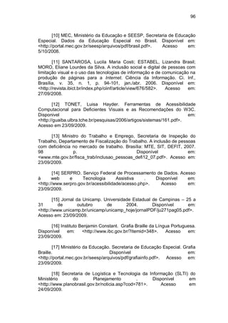 96
[10] MEC, Ministério da Educação e SEESP, Secretaria de Educação
Especial. Dados da Educação Especial no Brasil. Disponível em:
<http://portal.mec.gov.br/seesp/arquivos/pdf/brasil.pdf>. Acesso em:
5/10/2008.
[11] SANTAROSA, Lucila Maria Costi; ESTABEL, Lizandra Brasil;
MORO, Eliane Lourdes da Silva. A inclusão social e digital de pessoas com
limitação visual e o uso das tecnologias de informação e de comunicação na
produção de páginas para a Internet. Ciência da Informação. Ci. Inf.,
Brasília, v. 35, n. 1, p. 94-101, jan./abr. 2006. Disponível em:
<http://revista.ibict.br/index.php/ciinf/article/view/676/582>. Acesso em:
27/09/2008.
[12] TONET, Luisa Hayder. Ferramentas de Acessibilidade
Computacional para Deficientes Visuais e as Recomendações do W3C.
Disponivel em:
<http://guaiba.ulbra.tche.br/pesquisas/2006/artigos/sistemas/161.pdf>.
Acesso em 23/09/2009.
[13] Ministro do Trabalho e Emprego, Secretaria de Inspeção do
Trabalho, Departamento de Fiscalização do Trabalho. A inclusão de pessoas
com deficiência no mercado de trabalho. Brasília: MTE, SIT, DEFIT, 2007.
98 p. Disponível em:
<www.mte.gov.br/fisca_trab/inclusao_pessoas_defi12_07.pdf>. Acesso em:
23/09/2009.
[14] SERPRO. Serviço Federal de Processamento de Dados. Acesso
à web e Tecnologia Assistiva . Disponível em:
<http://www.serpro.gov.br/acessibilidade/acesso.php>. Acesso em:
23/09/2009.
[15] Jornal da Unicamp. Universidade Estadual de Campinas – 25 a
31 de outubro de 2004. Disponível em:
<http://www.unicamp.br/unicamp/unicamp_hoje/jornalPDF/ju271pag05.pdf>.
Acesso em: 23/09/2009.
[16] Instituto Benjamin Constant. Grafia Braille da Língua Portuguesa.
Disponível em: <http://www.ibc.gov.br/?itemid=348>. Acesso em:
23/09/2009.
[17] Ministério da Educação. Secretaria de Educação Especial. Grafia
Braille. Disponível em:
<http://portal.mec.gov.br/seesp/arquivos/pdf/grafiainfo.pdf>. Acesso em:
23/09/2009.
[18] Secretaria de Logística e Tecnologia da Informação (SLTI) do
Ministério do Planejamento . Disponível em
<http://www.planobrasil.gov.br/noticia.asp?cod=781>. Acesso em
24/09/2009.
 