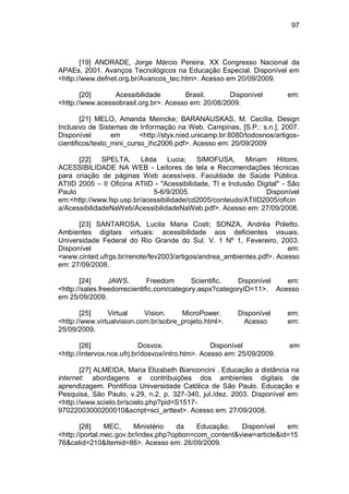 97
[19] ANDRADE, Jorge Márcio Pereira. XX Congresso Nacional da
APAEs, 2001. Avanços Tecnológicos na Educação Especial. Disponível em
<http://www.defnet.org.br/Avancos_tec.htm>. Acesso em 20/09/2009.
[20] Acessibilidade Brasil. Disponível em:
<http://www.acessobrasil.org.br>. Acesso em: 20/08/2009.
[21] MELO, Amanda Meincke; BARANAUSKAS, M. Cecília. Design
Inclusivo de Sistemas de Informação na Web. Campinas, [S.P.: s.n.], 2007.
Disponível em <http://styx.nied.unicamp.br:8080/todosnos/artigos-
cientificos/texto_mini_curso_ihc2006.pdf>. Acesso em: 20/09/2009
[22] SPELTA, Lêda Lucia; SIMOFUSA, Miriam Hitomi.
ACESSIBILIDADE NA WEB - Leitores de tela e Recomendações técnicas
para criação de páginas Web acessíveis. Faculdade de Saúde Pública.
ATIID 2005 – II Oficina ATIID - "Acessibilidade, TI e Inclusão Digital" - São
Paulo 5-6/9/2005. Disponível
em:<http://www.fsp.usp.br/acessibilidade/cd2005/conteudo/ATIID2005/oficin
a/AcessibilidadeNaWeb/AcessibilidadeNaWeb.pdf>. Acesso em: 27/09/2008.
[23] SANTAROSA, Lucila Maria Costi; SONZA, Andréa Poletto.
Ambientes digitais virtuais: acessibilidade aos deficientes visuais.
Universidade Federal do Rio Grande do Sul. V. 1 Nº 1, Fevereiro, 2003.
Disponível em:
<www.cinted.ufrgs.br/renote/fev2003/artigos/andrea_ambientes.pdf>. Acesso
em: 27/09/2008.
[24] JAWS. Freedom Scientific. Disponível em:
<http://sales.freedomscientific.com/category.aspx?categoryID=11>. Acesso
em 25/09/2009.
[25] Virtual Vision. MicroPower. Disponível em:
<http://www.virtualvision.com.br/sobre_projeto.html>. Acesso em:
25/09/2009.
[26] Dosvox. Disponível em
<http://intervox.nce.ufrj.br/dosvox/intro.htm>. Acesso em: 25/09/2009.
[27] ALMEIDA, Maria Elizabeth Bianconcini . Educação a distância na
internet: abordagens e contribuições dos ambientes digitais de
aprendizagem. Pontifícia Universidade Católica de São Paulo. Educação e
Pesquisa, São Paulo, v.29, n.2, p. 327-340, jul./dez. 2003. Disponível em:
<http://www.scielo.br/scielo.php?pid=S1517-
97022003000200010&script=sci_arttext>. Acesso em: 27/09/2008.
[28] MEC, Ministério da Educação. Disponível em:
<http://portal.mec.gov.br/index.php?option=com_content&view=article&id=15
76&catid=210&Itemid=86>. Acesso em: 26/09/2009.
 
