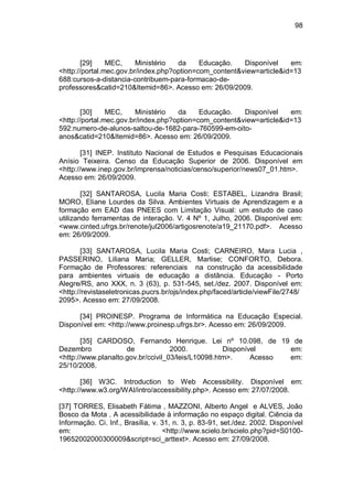98
[29] MEC, Ministério da Educação. Disponível em:
<http://portal.mec.gov.br/index.php?option=com_content&view=article&id=13
688:cursos-a-distancia-contribuem-para-formacao-de-
professores&catid=210&Itemid=86>. Acesso em: 26/09/2009.
[30] MEC, Ministério da Educação. Disponível em:
<http://portal.mec.gov.br/index.php?option=com_content&view=article&id=13
592:numero-de-alunos-saltou-de-1682-para-760599-em-oito-
anos&catid=210&Itemid=86>. Acesso em: 26/09/2009.
[31] INEP. Instituto Nacional de Estudos e Pesquisas Educacionais
Anísio Teixeira. Censo da Educação Superior de 2006. Disponível em
<http://www.inep.gov.br/imprensa/noticias/censo/superior/news07_01.htm>.
Acesso em: 26/09/2009.
[32] SANTAROSA, Lucila Maria Costi; ESTABEL, Lizandra Brasil;
MORO, Eliane Lourdes da Silva. Ambientes Virtuais de Aprendizagem e a
formação em EAD das PNEES com Limitação Visual: um estudo de caso
utilizando ferramentas de interação. V. 4 Nº 1, Julho, 2006. Disponível em:
<www.cinted.ufrgs.br/renote/jul2006/artigosrenote/a19_21170.pdf>. Acesso
em: 26/09/2009.
[33] SANTAROSA, Lucila Maria Costi; CARNEIRO, Mara Lucia ,
PASSERINO, Liliana Maria; GELLER, Marlise; CONFORTO, Debora.
Formação de Professores: referenciais na construção da acessibilidade
para ambientes virtuais de educação a distância. Educação - Porto
Alegre/RS, ano XXX, n. 3 (63), p. 531-545, set./dez. 2007. Disponível em:
<http://revistaseletronicas.pucrs.br/ojs/index.php/faced/article/viewFile/2748/
2095>. Acesso em: 27/09/2008.
[34] PROINESP. Programa de Informática na Educação Especial.
Disponível em: <http://www.proinesp.ufrgs.br>. Acesso em: 26/09/2009.
[35] CARDOSO, Fernando Henrique. Lei nº 10.098, de 19 de
Dezembro de 2000. Disponível em:
<http://www.planalto.gov.br/ccivil_03/leis/L10098.htm>. Acesso em:
25/10/2008.
[36] W3C. Introduction to Web Accessibility. Disponível em:
<http://www.w3.org/WAI/intro/accessibility.php>. Acesso em: 27/07/2008.
[37] TORRES, Elisabeth Fátima , MAZZONI, Alberto Angel e ALVES, João
Bosco da Mota . A acessibilidade à informação no espaço digital. Ciência da
Informação. Ci. Inf., Brasília, v. 31, n. 3, p. 83-91, set./dez. 2002. Disponível
em: <http://www.scielo.br/scielo.php?pid=S0100-
19652002000300009&script=sci_arttext>. Acesso em: 27/09/2008.
 