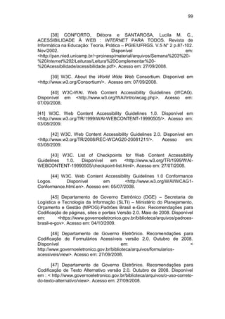 99
[38] CONFORTO, Débora e SANTAROSA, Lucila M. C.,
ACESSIBILIDADE À WEB : INTERNET PARA TODOS. Revista de
Informática na Educação: Teoria, Prática – PGIE/UFRGS. V.5 N° 2 p.87-102.
Nov/2002. Disponível em:
<http://pan.nied.unicamp.br/~proinesp/material/arquivos/Semana%203%20-
%20Internet%202/Leituras/Leitura%20Complementar%20-
%20Acessibilidade/acessibilidade.pdf>. Acesso em: 27/09/2008.
[39] W3C. About the World Wide Web Consortium. Disponível em
<http://www.w3.org/Consortium/>. Acesso em: 07/09/2008.
[40] W3C-WAI. Web Content Accessibility Guidelines (WCAG).
Disponível em <http://www.w3.org/WAI/intro/wcag.php>. Acesso em:
07/09/2008.
[41] W3C. Web Content Accessibility Guidelines 1.0. Disponível em
<http://www.w3.org/TR/1999/WAI-WEBCONTENT-19990505/>. Acesso em:
03/08/2009.
[42] W3C. Web Content Accessibility Guidelines 2.0. Disponível em
<http://www.w3.org/TR/2008/REC-WCAG20-20081211/>. Acesso em:
03/08/2009.
[43] W3C. List of Checkpoints for Web Content Accessibility
Guidelines 1.0. Disponível em <http://www.w3.org/TR/1999/WAI-
WEBCONTENT-19990505/checkpoint-list.html>. Acesso em: 27/07/2008.
[44] W3C. Web Content Accessibility Guidelines 1.0 Conformance
Logos. Disponível em <http://www.w3.org/WAI/WCAG1-
Conformance.html.en>. Acesso em: 05/07/2008.
[45] Departamento de Governo Eletrônico (DGE) – Secretaria de
Logística e Tecnologia da Informação (SLTI) – Ministério do Planejamento,
Orçamento e Gestão (MPOG).Padrões Brasil e-Gov. Recomendações para
Codificação de páginas, sites e portais Versão 2.0. Maio de 2008. Disponível
em: <https://www.governoeletronico.gov.br/biblioteca/arquivos/padroes-
brasil-e-gov>. Acesso em: 04/10/2009.
[46] Departamento de Governo Eletrônico. Recomendações para
Codificação de Formulários Acessíveis versão 2.0. Outubro de 2008.
Disponível em: <
http://www.governoeletronico.gov.br/biblioteca/arquivos/formularios-
acessiveis/view>. Acesso em: 27/09/2008.
[47] Departamento de Governo Eletrônico. Recomendações para
Codificação de Texto Alternativo versão 2.0. Outubro de 2008. Disponível
em : < http://www.governoeletronico.gov.br/biblioteca/arquivos/o-uso-correto-
do-texto-alternativo/view>. Acesso em: 27/09/2008.
 