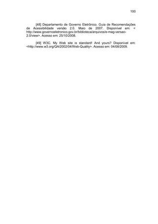 100
[48] Departamento de Governo Eletrônico. Guia de Recomendações
de Acessibilidade versão 2.0. Maio de 2007. Disponível em: <
http://www.governoeletronico.gov.br/biblioteca/arquivos/e-mag-versao-
2.0/view>. Acesso em: 25/10/2008.
[49] W3C. My Web site is standard! And yours? Disponível em:
<http://www.w3.org/QA/2002/04/Web-Quality>. Acesso em: 04/08/2009.
 