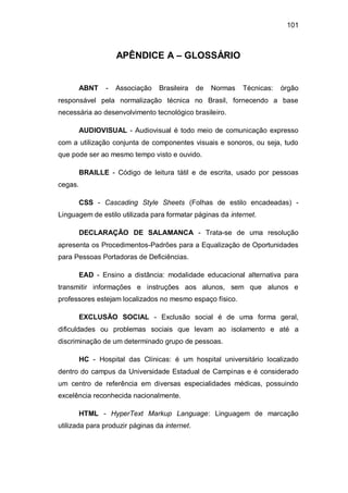 101
APÊNDICE A – GLOSSÁRIO
ABNT - Associação Brasileira de Normas Técnicas: órgão
responsável pela normalização técnica no Brasil, fornecendo a base
necessária ao desenvolvimento tecnológico brasileiro.
AUDIOVISUAL - Audiovisual é todo meio de comunicação expresso
com a utilização conjunta de componentes visuais e sonoros, ou seja, tudo
que pode ser ao mesmo tempo visto e ouvido.
BRAILLE - Código de leitura tátil e de escrita, usado por pessoas
cegas.
CSS - Cascading Style Sheets (Folhas de estilo encadeadas) -
Linguagem de estilo utilizada para formatar páginas da internet.
DECLARAÇÃO DE SALAMANCA - Trata-se de uma resolução
apresenta os Procedimentos-Padrões para a Equalização de Oportunidades
para Pessoas Portadoras de Deficiências.
EAD - Ensino a distância: modalidade educacional alternativa para
transmitir informações e instruções aos alunos, sem que alunos e
professores estejam localizados no mesmo espaço físico.
EXCLUSÃO SOCIAL - Exclusão social é de uma forma geral,
dificuldades ou problemas sociais que levam ao isolamento e até a
discriminação de um determinado grupo de pessoas.
HC - Hospital das Clínicas: é um hospital universitário localizado
dentro do campus da Universidade Estadual de Campinas e é considerado
um centro de referência em diversas especialidades médicas, possuindo
excelência reconhecida nacionalmente.
HTML - HyperText Markup Language: Linguagem de marcação
utilizada para produzir páginas da internet.
 