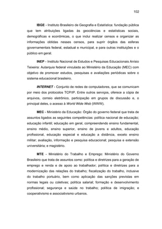 102
IBGE - Instituto Brasileiro de Geografia e Estatística: fundação pública
que tem atribuições ligadas às geociências e estatísticas sociais,
demográficas e econômicas, o que inclui realizar censos e organizar as
informações obtidas nesses censos, para suprir órgãos das esferas
governamentais federal, estadual e municipal, e para outras instituições e o
público em geral.
INEP - Instituto Nacional de Estudos e Pesquisas Educacionais Anísio
Teixeira: Autarquia federal vinculada ao Ministério da Educação (MEC) com
objetivo de promover estudos, pesquisas e avaliações periódicas sobre o
sistema educacional brasileiro.
INTERNET - Conjunto de redes de computadores, que se comunicam
por meio dos protocolos TCP/IP. Entre outros serviços, oferece a cópia de
arquivos, correio eletrônico, participação em grupos de discussão e, o
principal deles, o acesso à World Wide Web (WWW).
MEC - Ministério da Educação: Órgão do governo federal que trata de
assuntos ligados as seguintes competências: política nacional de educação;
educação infantil; educação em geral, compreendendo ensino fundamental,
ensino médio, ensino superior, ensino de jovens e adultos, educação
profissional, educação especial e educação a distância, exceto ensino
militar; avaliação, informação e pesquisa educacional; pesquisa e extensão
universitária; e magistério.
MTE - Ministério do Trabalho e Emprego: Ministério do Governo
Brasileiro que trata de assuntos como: política e diretrizes para a geração de
emprego e renda e de apoio ao trabalhador; política e diretrizes para a
modernização das relações do trabalho; fiscalização do trabalho, inclusive
do trabalho portuário, bem como aplicação das sanções previstas em
normas legais ou coletivas; política salarial; formação e desenvolvimento
profissional; segurança e saúde no trabalho; política de imigração; e
cooperativismo e associativismo urbanos.
 