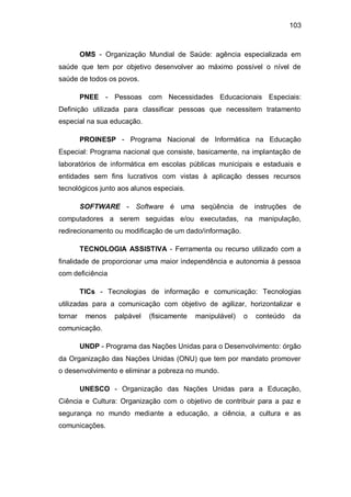 103
OMS - Organização Mundial de Saúde: agência especializada em
saúde que tem por objetivo desenvolver ao máximo possível o nível de
saúde de todos os povos.
PNEE - Pessoas com Necessidades Educacionais Especiais:
Definição utilizada para classificar pessoas que necessitem tratamento
especial na sua educação.
PROINESP - Programa Nacional de Informática na Educação
Especial: Programa nacional que consiste, basicamente, na implantação de
laboratórios de informática em escolas públicas municipais e estaduais e
entidades sem fins lucrativos com vistas à aplicação desses recursos
tecnológicos junto aos alunos especiais.
SOFTWARE - Software é uma seqüência de instruções de
computadores a serem seguidas e/ou executadas, na manipulação,
redirecionamento ou modificação de um dado/informação.
TECNOLOGIA ASSISTIVA - Ferramenta ou recurso utilizado com a
finalidade de proporcionar uma maior independência e autonomia à pessoa
com deficiência
TICs - Tecnologias de informação e comunicação: Tecnologias
utilizadas para a comunicação com objetivo de agilizar, horizontalizar e
tornar menos palpável (fisicamente manipulável) o conteúdo da
comunicação.
UNDP - Programa das Nações Unidas para o Desenvolvimento: órgão
da Organização das Nações Unidas (ONU) que tem por mandato promover
o desenvolvimento e eliminar a pobreza no mundo.
UNESCO - Organização das Nações Unidas para a Educação,
Ciência e Cultura: Organização com o objetivo de contribuir para a paz e
segurança no mundo mediante a educação, a ciência, a cultura e as
comunicações.
 