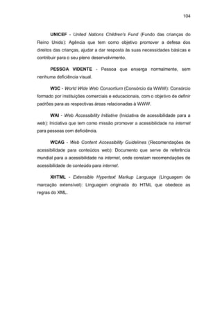 104
UNICEF - United Nations Children's Fund (Fundo das crianças do
Reino Unido): Agência que tem como objetivo promover a defesa dos
direitos das crianças, ajudar a dar resposta às suas necessidades básicas e
contribuir para o seu pleno desenvolvimento.
PESSOA VIDENTE - Pessoa que enxerga normalmente, sem
nenhuma deficiência visual.
W3C - World Wide Web Consortium (Consórcio da WWW): Consórcio
formado por instituições comerciais e educacionais, com o objetivo de definir
padrões para as respectivas áreas relacionadas à WWW.
WAI - Web Accessibility Initiative (Iniciativa de acessibilidade para a
web): Iniciativa que tem como missão promover a acessibilidade na internet
para pessoas com deficiência.
WCAG - Web Content Accessibility Guidelines (Recomendações de
acessibilidade para conteúdos web): Documento que serve de referência
mundial para a acessibilidade na internet, onde constam recomendações de
acessibilidade de conteúdo para internet.
XHTML - Extensible Hypertext Markup Language (Linguagem de
marcação extensível): Linguagem originada do HTML que obedece as
regras do XML.
 